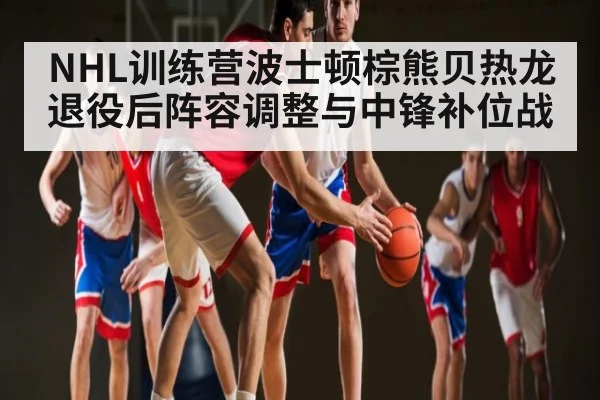 NHL训练营波士顿棕熊贝热龙退役后阵容调整与中锋补位战