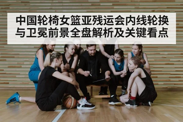 中国轮椅女篮亚残运会内线轮换与卫冕前景全盘解析及关键看点